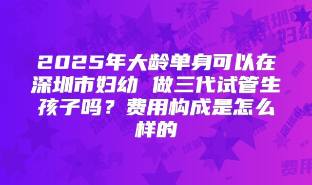 2025年大龄单身可以在深圳市妇幼 做三代试管生孩子吗?费用构成是怎么样的