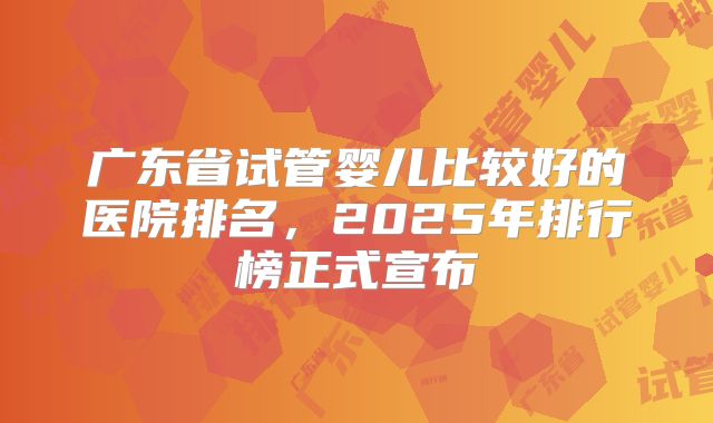广东省试管婴儿比较好的医院排名，2025年排行榜正式宣布