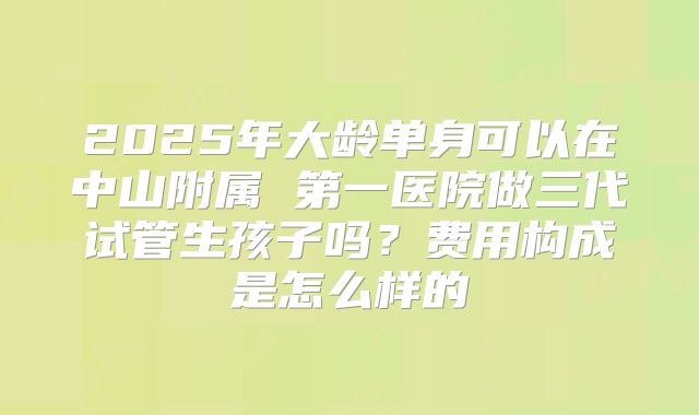 2025年大龄单身可以在中山附属 第一医院做三代试管生孩子吗?费用构成是怎么样的