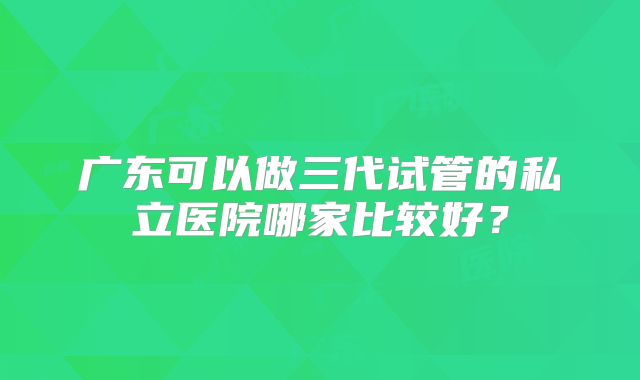 广东可以做三代试管的私立医院哪家比较好？