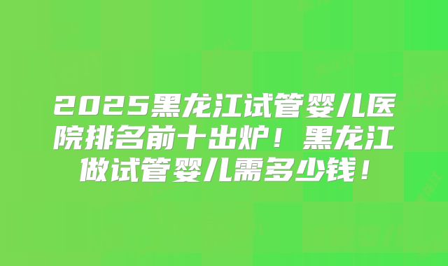 2025黑龙江试管婴儿医院排名前十出炉!黑龙江做试管婴儿需多少钱!