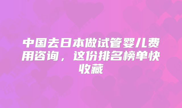 中国去日本做试管婴儿费用咨询，这份排名榜单快收藏