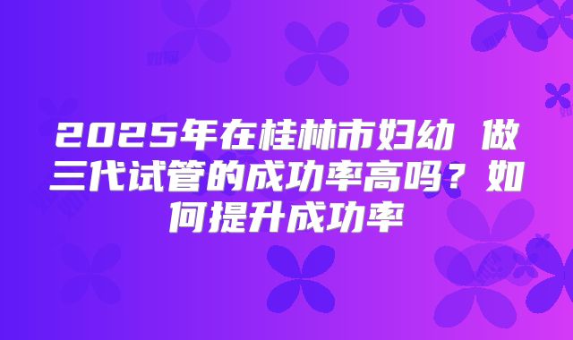 2025年在桂林市妇幼 做三代试管的成功率高吗?如何提升成功率