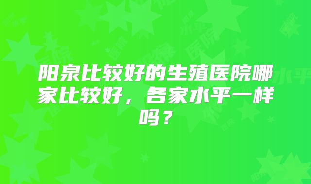 阳泉比较好的生殖医院哪家比较好，各家水平一样吗？