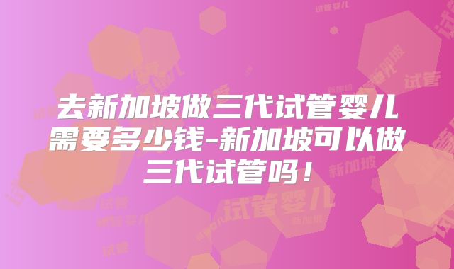 去新加坡做三代试管婴儿需要多少钱-新加坡可以做三代试管吗！