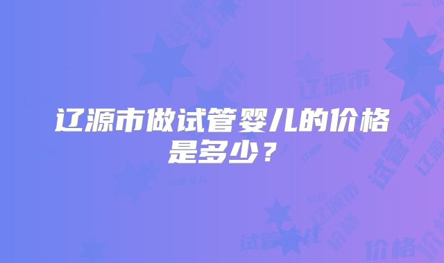 辽源市做试管婴儿的价格是多少？