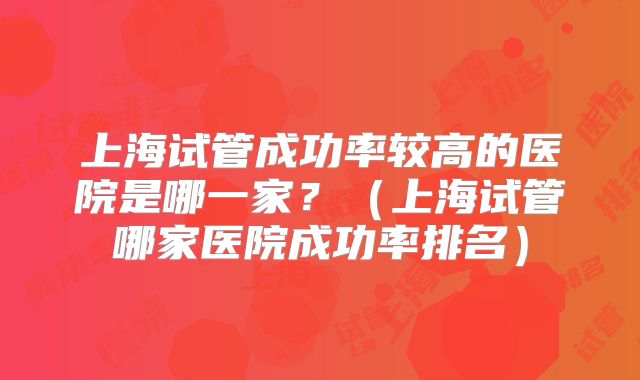 上海试管成功率较高的医院是哪一家?(上海试管哪家医院成功率排名)