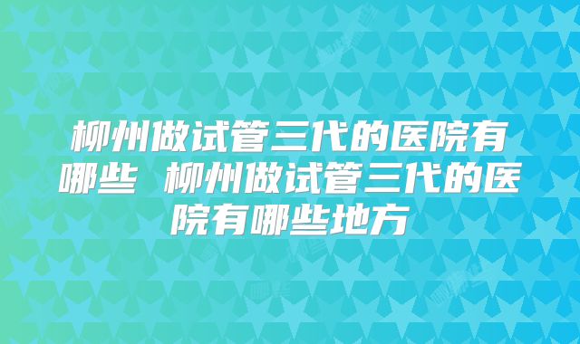 柳州做试管三代的医院有哪些 柳州做试管三代的医院有哪些地方