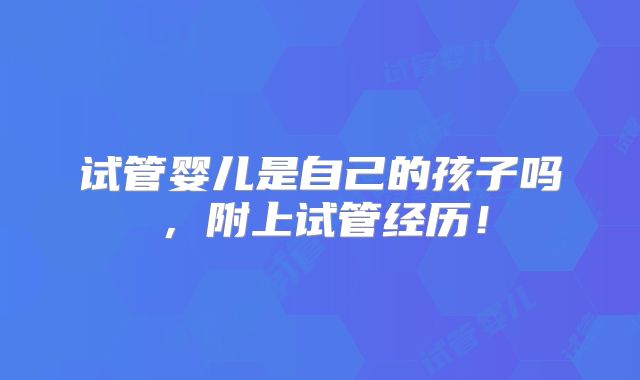 试管婴儿是自己的孩子吗，附上试管经历！