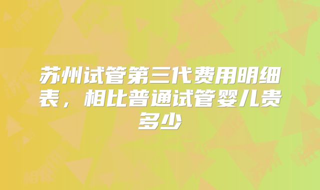 苏州试管第三代费用明细表，相比普通试管婴儿贵多少
