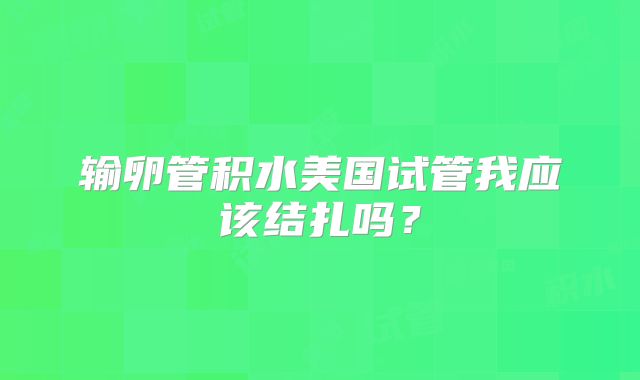 输卵管积水美国试管我应该结扎吗?