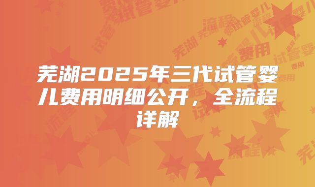 芜湖2025年三代试管婴儿费用明细公开，全流程详解
