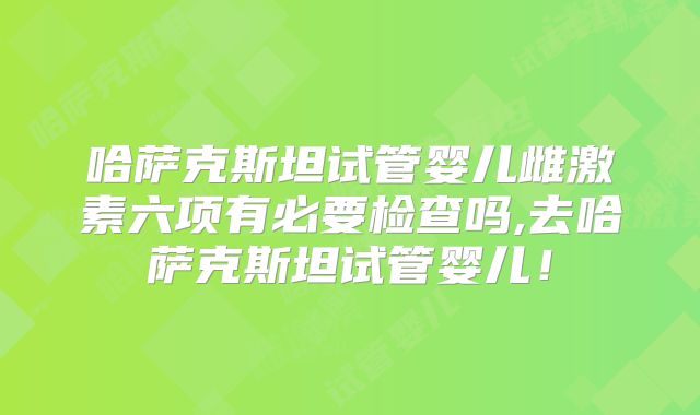 哈萨克斯坦试管婴儿雌激素六项有必要检查吗,去哈萨克斯坦试管婴儿！
