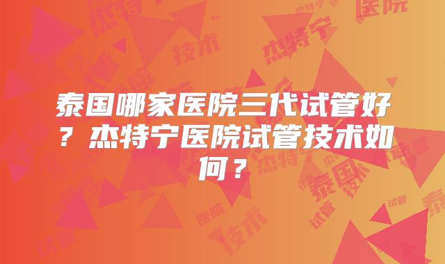 泰国哪家医院三代试管好？杰特宁医院试管技术如何？