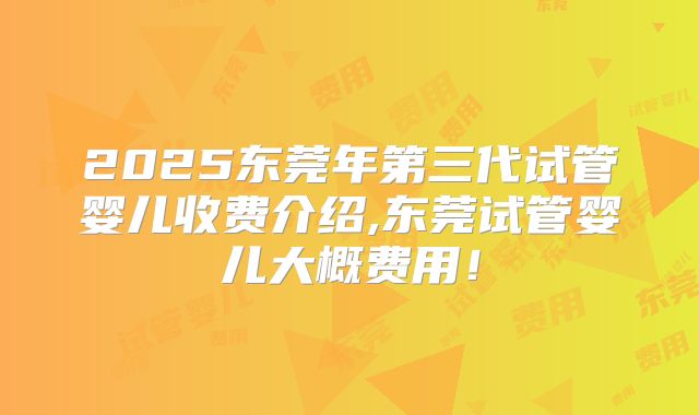 2025东莞年第三代试管婴儿收费介绍,东莞试管婴儿大概费用！