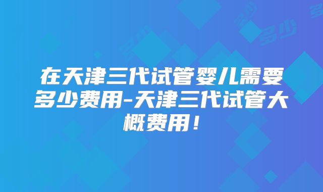 在天津三代试管婴儿需要多少费用-天津三代试管大概费用！