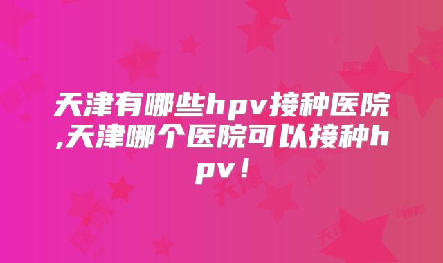 天津有哪些hpv接种医院,天津哪个医院可以接种hpv！