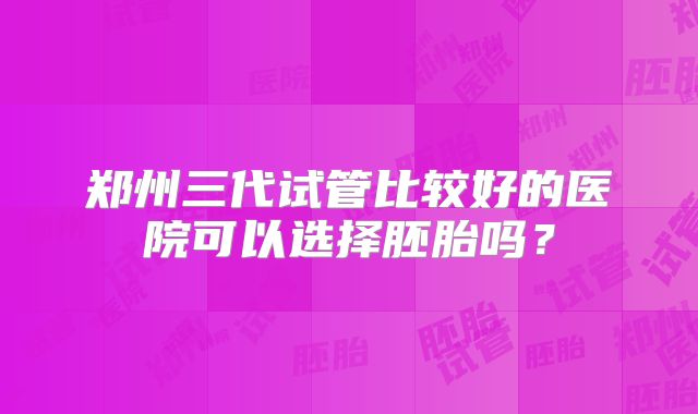 郑州三代试管比较好的医院可以选择胚胎吗？
