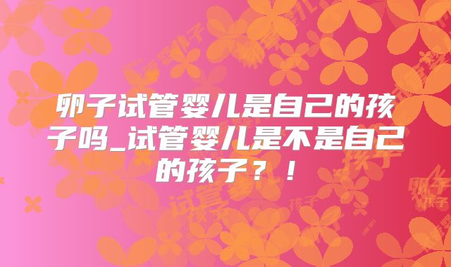 卵子试管婴儿是自己的孩子吗_试管婴儿是不是自己的孩子？！
