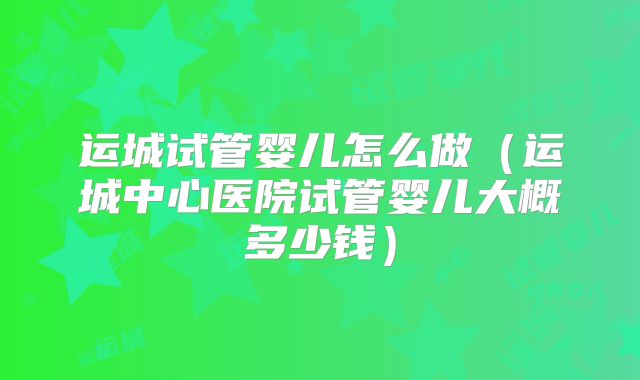 运城试管婴儿怎么做（运城中心医院试管婴儿大概多少钱）