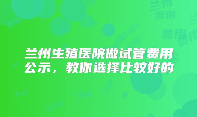 兰州生殖医院做试管费用公示,教你选择比较好的