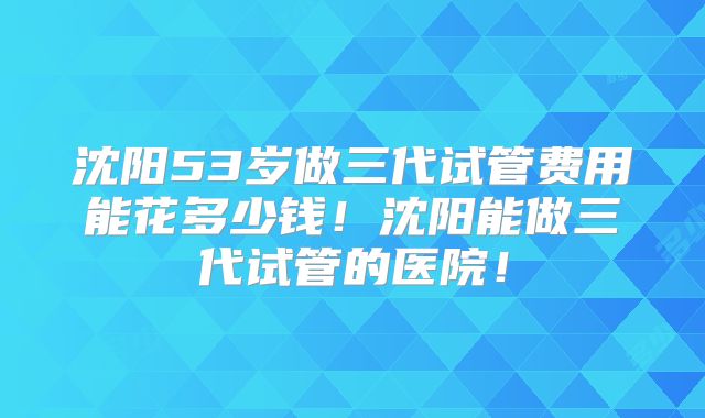 沈阳53岁做三代试管费用能花多少钱！沈阳能做三代试管的医院！
