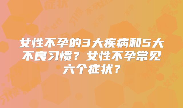 女性不孕的3大疾病和5大不良习惯？女性不孕常见六个症状？