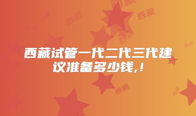 西藏试管一代二代三代建议准备多少钱,！