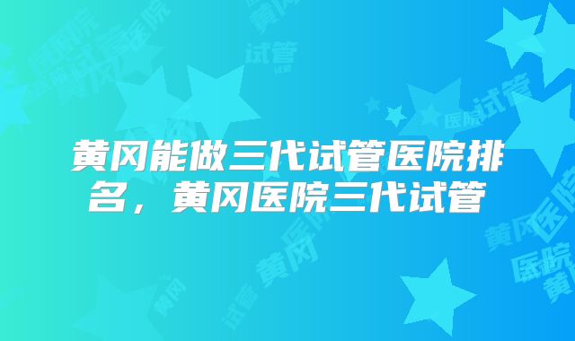 黄冈能做三代试管医院排名，黄冈医院三代试管