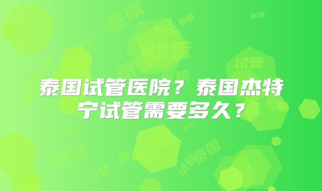 泰国试管医院？泰国杰特宁试管需要多久？