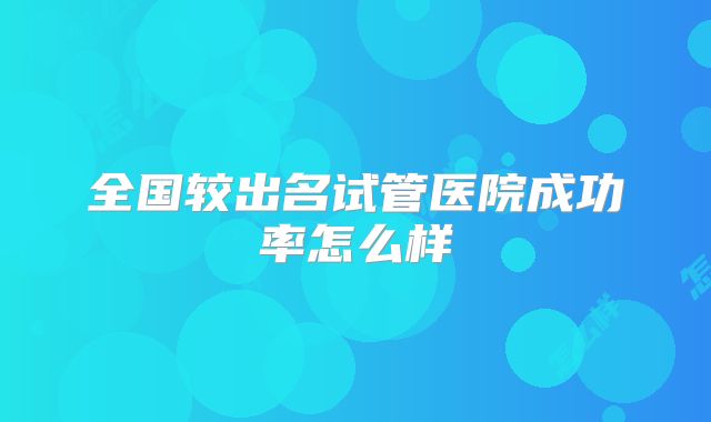 全国较出名试管医院成功率怎么样