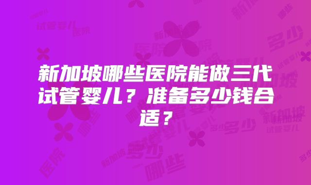 新加坡哪些医院能做三代试管婴儿？准备多少钱合适？