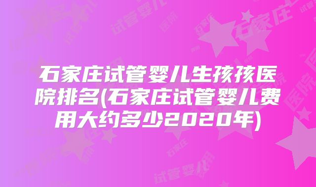 石家庄试管婴儿生孩孩医院排名(石家庄试管婴儿费用大约多少2020年)