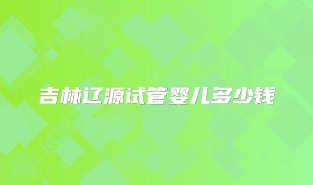 吉林辽源试管婴儿多少钱