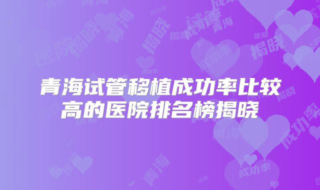 青海试管移植成功率比较高的医院排名榜揭晓