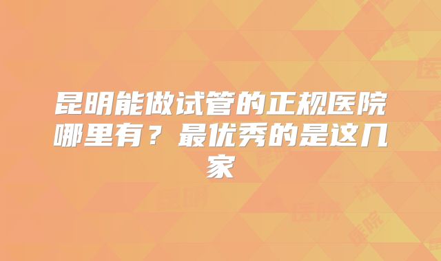 昆明能做试管的正规医院哪里有？最优秀的是这几家