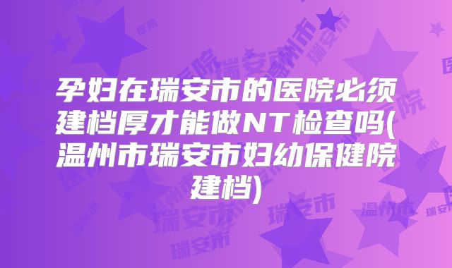 孕妇在瑞安市的医院必须建档厚才能做NT检查吗(温州市瑞安市妇幼保健院建档)