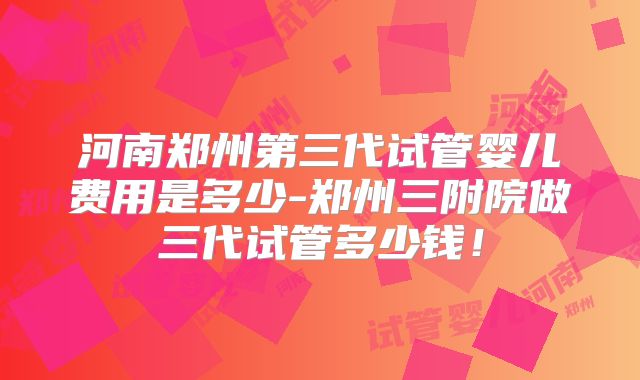 河南郑州第三代试管婴儿费用是多少-郑州三附院做三代试管多少钱！