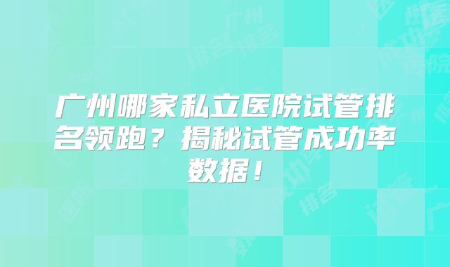 广州哪家私立医院试管排名领跑?揭秘试管成功率数据!