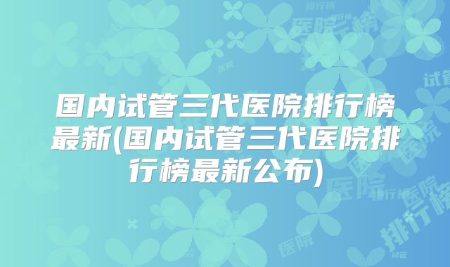 国内试管三代医院排行榜最新(国内试管三代医院排行榜最新公布)