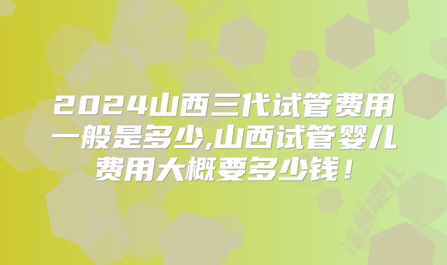 2024山西三代试管费用一般是多少,山西试管婴儿费用大概要多少钱!