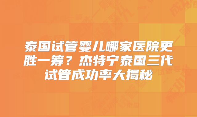 泰国试管婴儿哪家医院更胜一筹？杰特宁泰国三代试管成功率大揭秘
