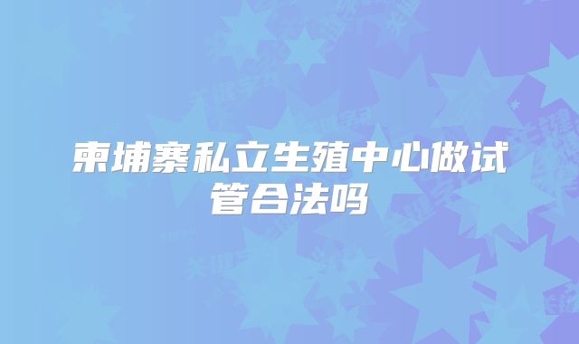 柬埔寨私立生殖中心做试管合法吗