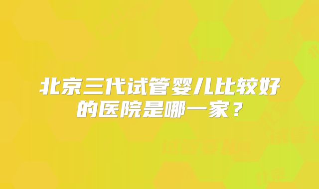 北京三代试管婴儿比较好的医院是哪一家？
