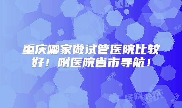 重庆哪家做试管医院比较好！附医院省市导航！