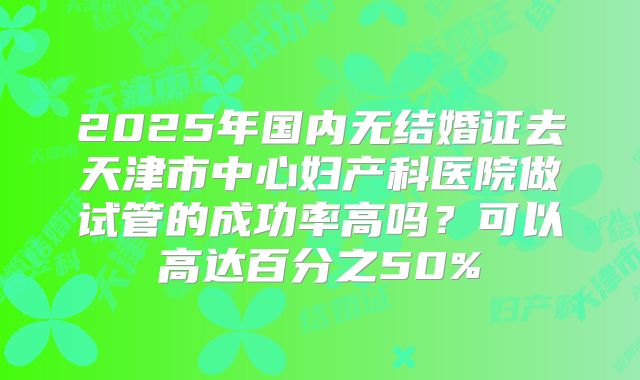 2025年国内无结婚证去天津市中心妇产科医院做试管的成功率高吗?可以高达百分之50%