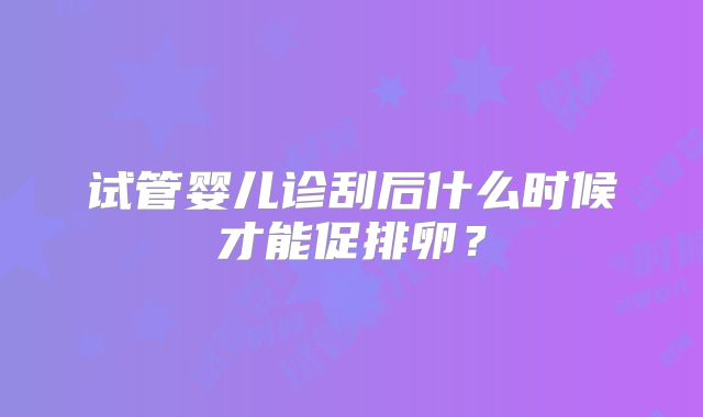 试管婴儿诊刮后什么时候才能促排卵?
