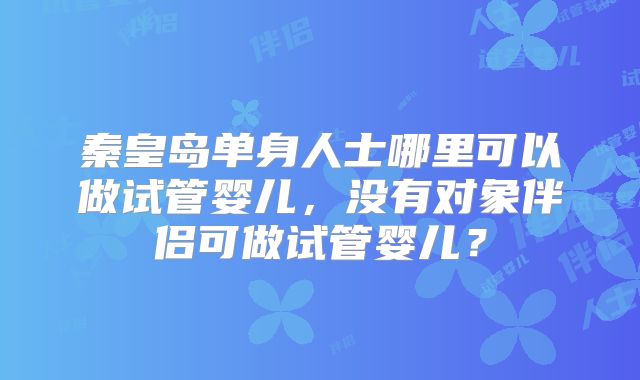 秦皇岛单身人士哪里可以做试管婴儿，没有对象伴侣可做试管婴儿？