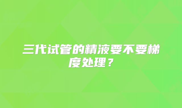 三代试管的精液要不要梯度处理？