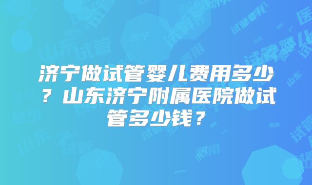 济宁做试管婴儿费用多少?山东济宁附属医院做试管多少钱?
